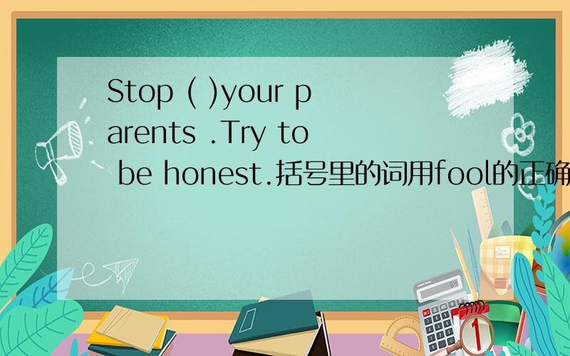 Stop ( )your parents .Try to be honest.括号里的词用fool的正确形式填空