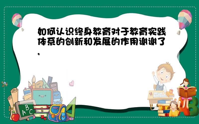 如何认识终身教育对于教育实践体系的创新和发展的作用谢谢了,