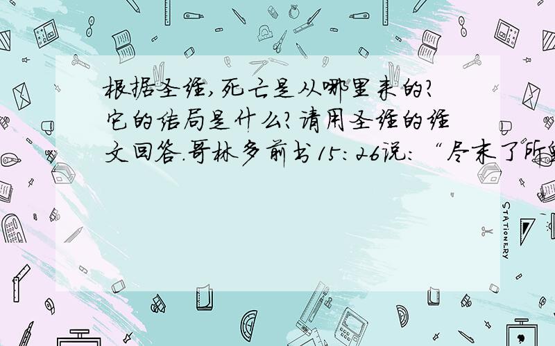 根据圣经,死亡是从哪里来的?它的结局是什么?请用圣经的经文回答.哥林多前书15：26说：“尽末了所毁灭的仇敌,就是死.”“死亡”的最后结局是什么?我这里说的不是人的死亡后的结局,而是