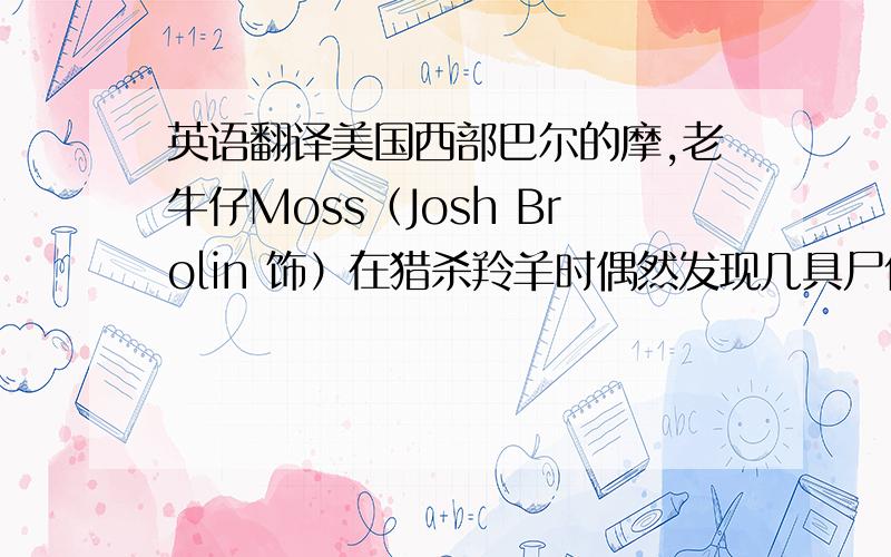 英语翻译美国西部巴尔的摩,老牛仔Moss（Josh Brolin 饰）在猎杀羚羊时偶然发现几具尸体,一个深受重伤即将渴死的人,一车厢海洛因和高达200万的现金——很明显,这是黑帮火拼同归于尽的结果.M