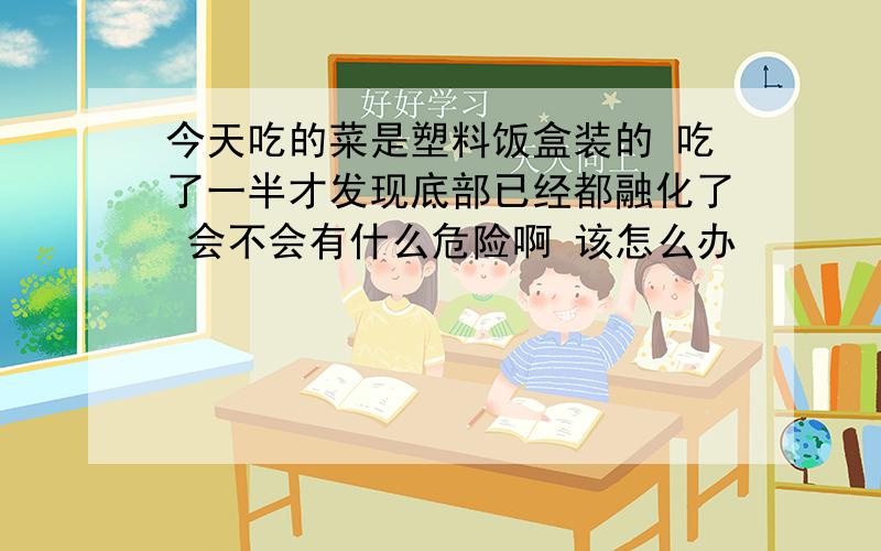 今天吃的菜是塑料饭盒装的 吃了一半才发现底部已经都融化了 会不会有什么危险啊 该怎么办