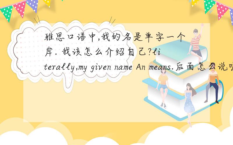 雅思口语中,我的名是单字一个岸. 我该怎么介绍自己?literally,my given name An means.后面怎么说呢,有没有大神帮我想想办法,难道就说means bank?老外会不会认为是银行的意思? 求帮助~~~~~~~~