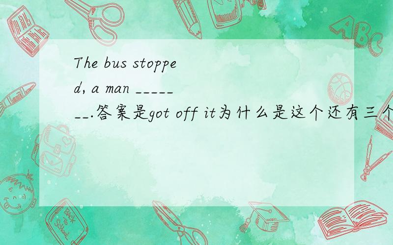 The bus stopped, a man _______.答案是got off it为什么是这个还有三个答案B got it off C came down froThe bus stopped, a man _______.答案是got off it为什么是这个还有三个答案B got it off  C came down from it