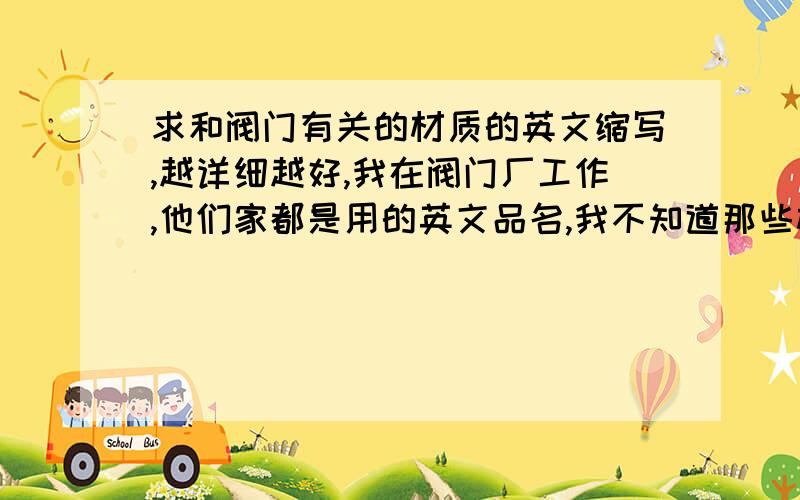 求和阀门有关的材质的英文缩写,越详细越好,我在阀门厂工作,他们家都是用的英文品名,我不知道那些材质的缩写是什么,像石墨制填料,石墨的英文有好几种,不知道是那一个,越详细越好.