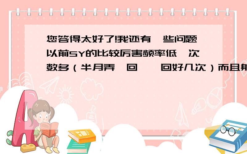 您答得太好了!我还有一些问题以前SY的比较厉害频率低,次数多（半月弄一回,一回好几次）而且射的时候都捏住,不让它出来（听说这样不耗精）.     现在非常怕热,情绪一激动,一剧烈运动,室