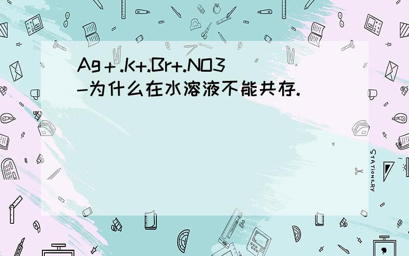 Ag＋.K+.Br+.NO3-为什么在水溶液不能共存.