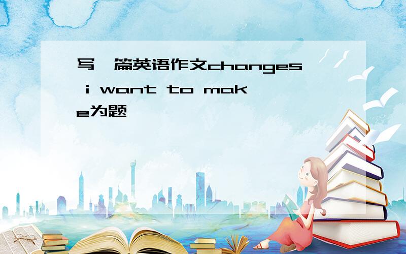 写一篇英语作文changes i want to make为题