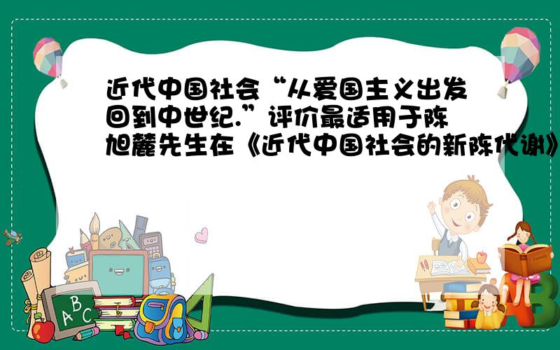 近代中国社会“从爱国主义出发回到中世纪.”评价最适用于陈旭麓先生在《近代中国社会的新陈代谢》一书中所说：“从爱国主义出发回到中世纪.”此评价最适用于 A．义和团运动       B．