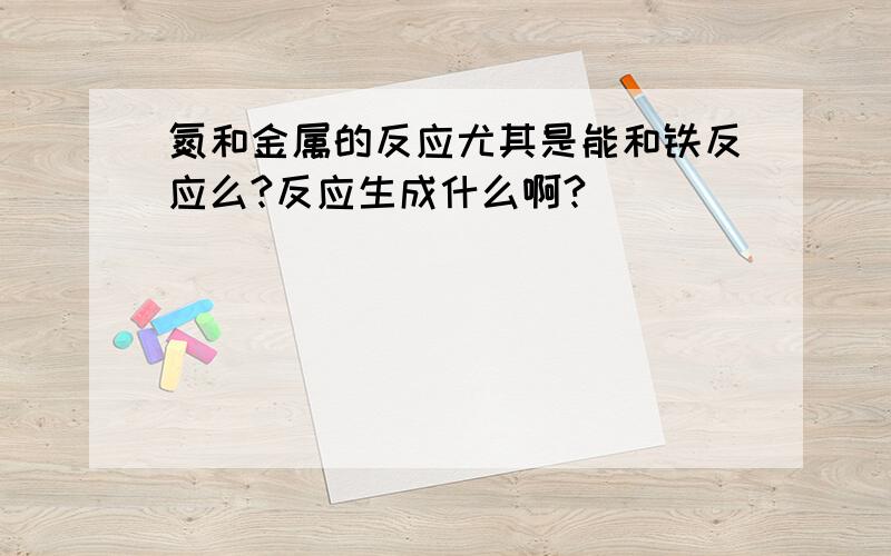 氮和金属的反应尤其是能和铁反应么?反应生成什么啊?