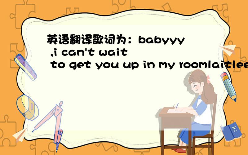 英语翻译歌词为：babyyy ,i can't wait to get you up in my roomlaitleee ,we sleep me gonna set up the mooni'm gonna do you upi'm gonna do you downi'm know how that bodybaby flowing all aroundand all you've gotta dois close to mewe get on to mei