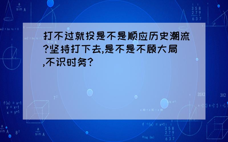 打不过就投是不是顺应历史潮流?坚持打下去,是不是不顾大局,不识时务?