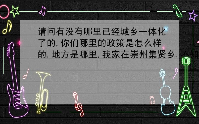 请问有没有哪里已经城乡一体化了的,你们哪里的政策是怎么样的,地方是哪里,我家在崇州集贤乡.不知道什么时候才城乡一体化,想了解一下这方面的情况.