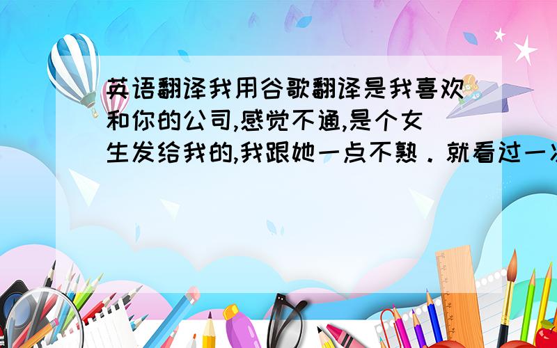 英语翻译我用谷歌翻译是我喜欢和你的公司,感觉不通,是个女生发给我的,我跟她一点不熟。就看过一次，都没注意