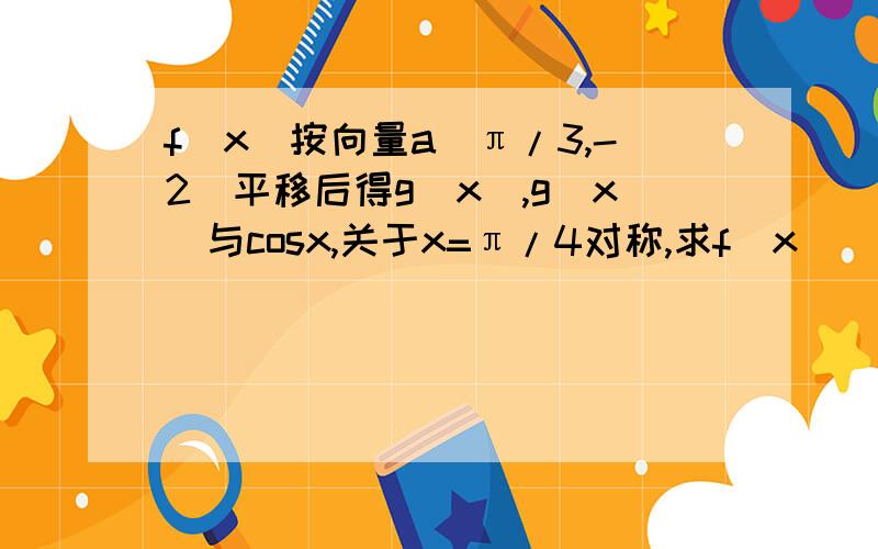 f(x)按向量a（π/3,-2）平移后得g(x),g(x)与cosx,关于x=π/4对称,求f(x)