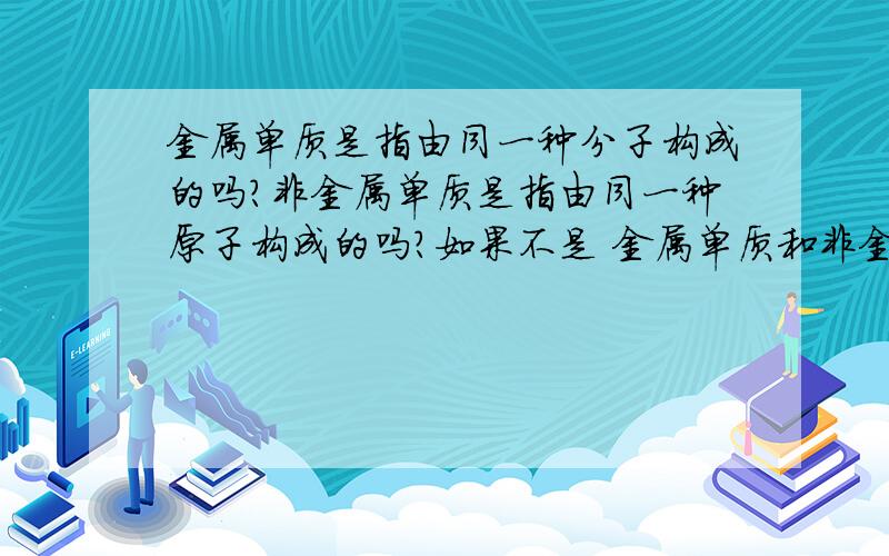 金属单质是指由同一种分子构成的吗?非金属单质是指由同一种原子构成的吗?如果不是 金属单质和非金属的区别是什么