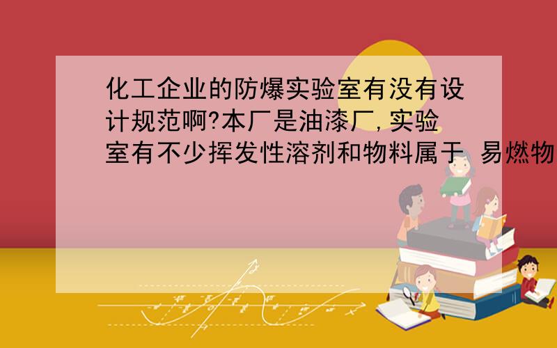 化工企业的防爆实验室有没有设计规范啊?本厂是油漆厂,实验室有不少挥发性溶剂和物料属于 易燃物品.请问做这方面防爆环境的实验室有没有什么规范可依据呢?