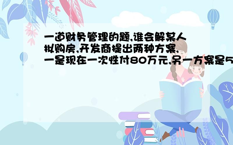 一道财务管理的题,谁会解某人拟购房,开发商提出两种方案,一是现在一次性付80万元,另一方案是5年后付100万元,若目前的银行贷款利率是7%,应如何付款