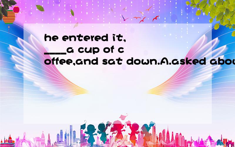 he entered it,____a cup of coffee,and sat down.A.asked about B.asking for C.asked for D.asking about 为什么选B啊?