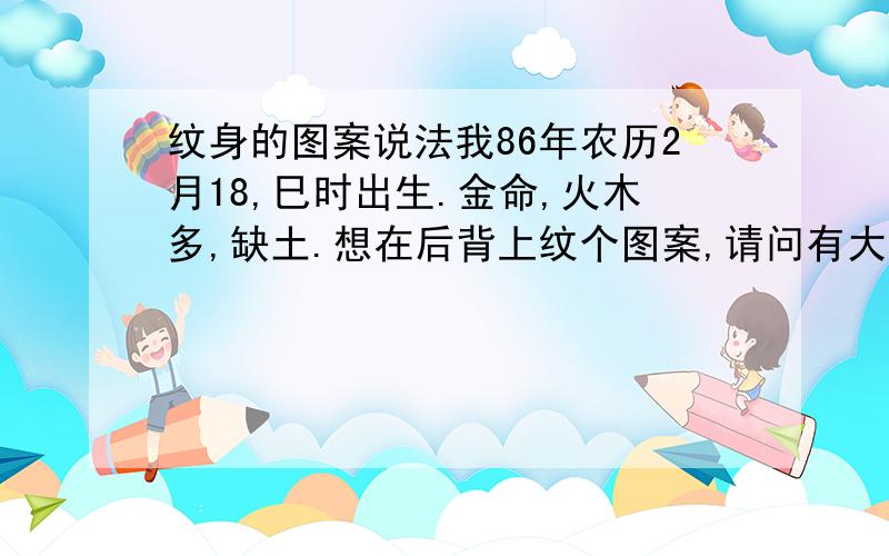 纹身的图案说法我86年农历2月18,巳时出生.金命,火木多,缺土.想在后背上纹个图案,请问有大师知道纹什么之类的合适吗?或者忌讳吗?