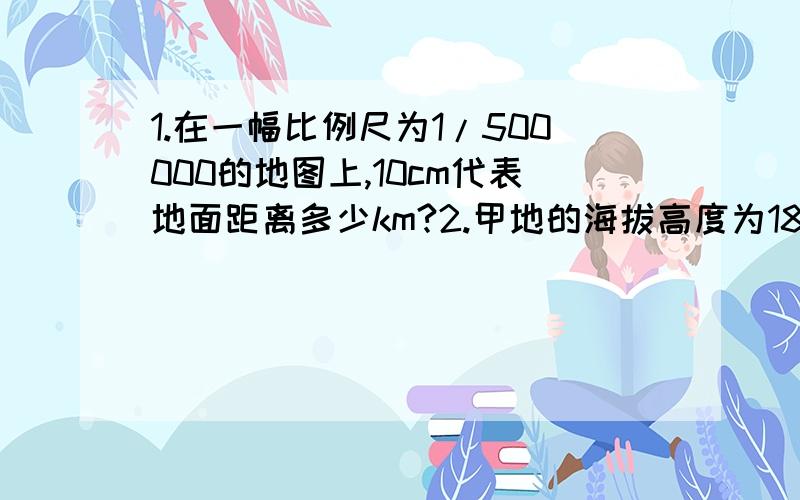 1.在一幅比例尺为1/500000的地图上,10cm代表地面距离多少km?2.甲地的海拔高度为1800m,乙地地海拔高度为-300m,甲、乙两的间的相对高度应为多少m?3.某地气象站测量该地8时温度为7℃,14时温度为20℃