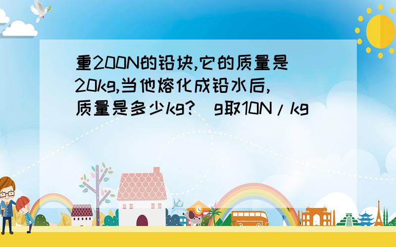 重200N的铅块,它的质量是20kg,当他熔化成铅水后,质量是多少kg?（g取10N/kg）