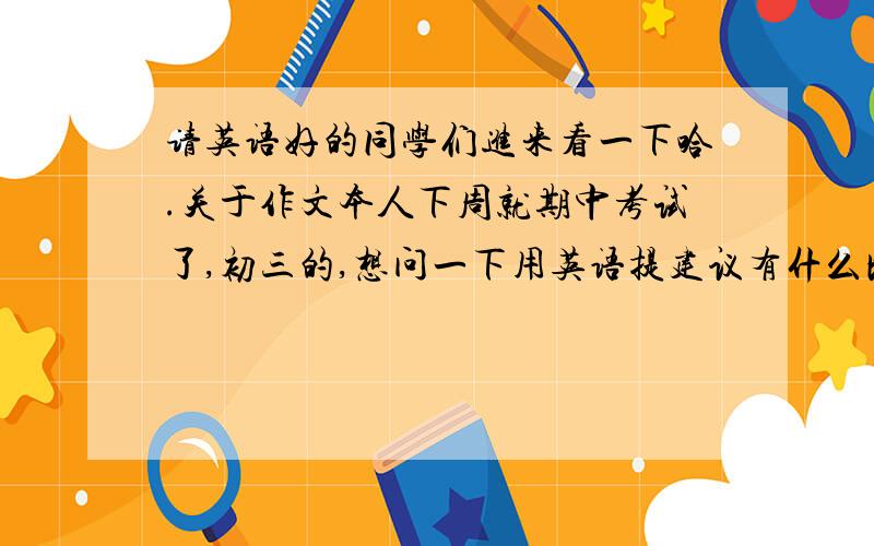 请英语好的同学们进来看一下哈.关于作文本人下周就期中考试了,初三的,想问一下用英语提建议有什么比较好的句式,稍微复杂一点的,看着比较有水平的什么的.大家帮个忙啊,小的感激不尽