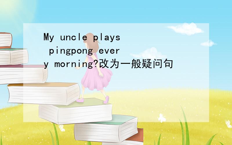 My uncle plays pingpong every morning?改为一般疑问句