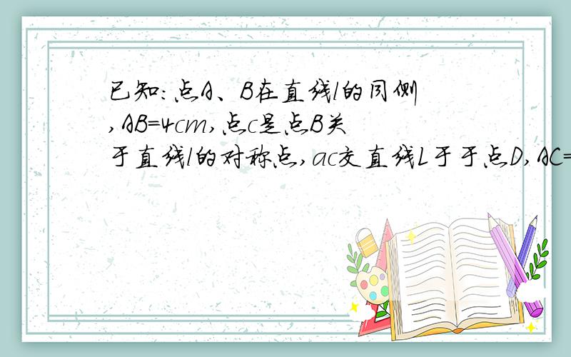 已知:点A、B在直线l的同侧,AB=4cm,点c是点B关于直线l的对称点,ac交直线L于于点D,AC=5CM,则△ABD的周长为 （ ）cm.