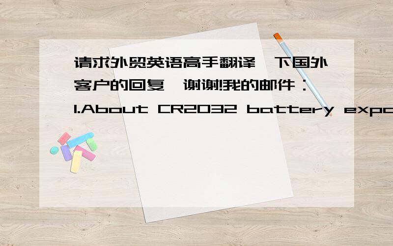 请求外贸英语高手翻译一下国外客户的回复,谢谢!我的邮件：1.About CR2032 battery export certification, environmental certification and battery parameters in this email attachment. About 65 California Prop, we can sign a statemen