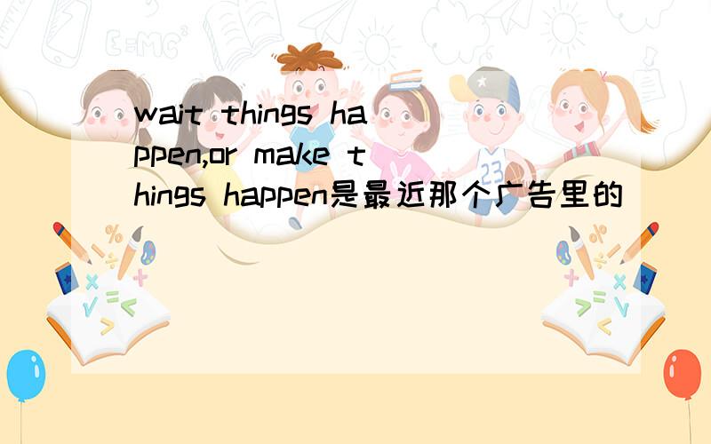 wait things happen,or make things happen是最近那个广告里的