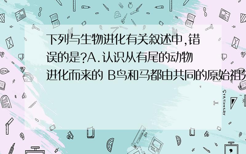 下列与生物进化有关叙述中,错误的是?A.认识从有尾的动物进化而来的 B鸟和马都由共同的原始祖先进化而来的 C高等生物球安于单细胞生物 D在越晚形成的地层里,成为化石生物越低等 控制生