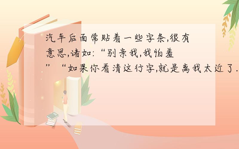 汽车后面常贴着一些字条,很有意思,诸如:“别亲我,我怕羞”“如果你看清这行字,就是离我太近了.