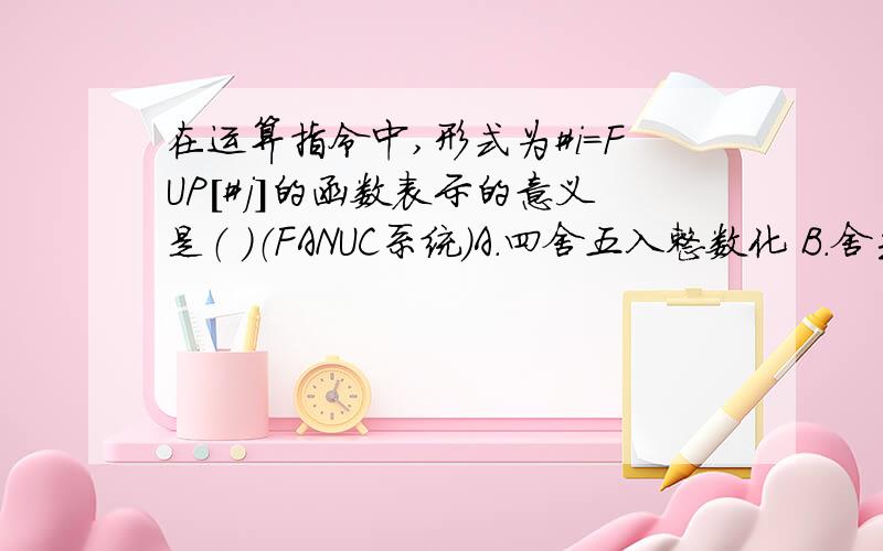 在运算指令中,形式为#i=FUP[#j]的函数表示的意义是（ ）（FANUC系统）A.四舍五入整数化 B.舍去小数点 C.小数点以下舍去 D.下取整