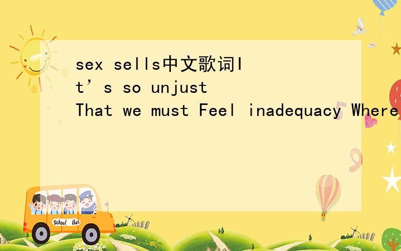 sex sells中文歌词It’s so unjust That we must Feel inadequacy Where is your empathy I feel a misfit Wearing this kit Stereotype me That is my fee Free To manipulate When I stipulate That’s my prerogative I tell you Free To manipulate When i st