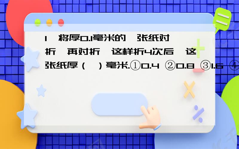 1、将厚0.1毫米的一张纸对折,再对折,这样折4次后,这张纸厚（ ）毫米.①0.4 ②0.8 ③1.6 ④0.322、甲木条长9厘米,乙木条长是甲木条的十五分之七,用这两种木条三根围成一个等腰三角形,等腰三角