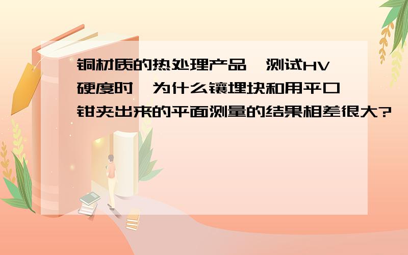 铜材质的热处理产品,测试HV硬度时,为什么镶埋块和用平口钳夹出来的平面测量的结果相差很大?