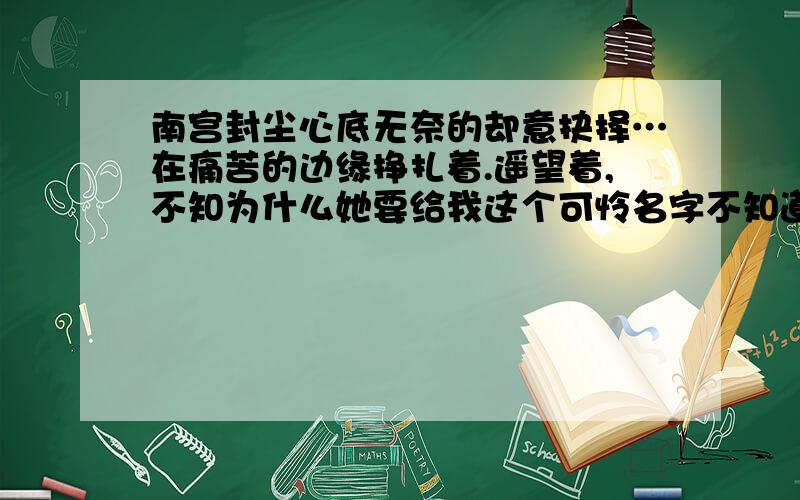 南宫封尘心底无奈的却意抉择…在痛苦的边缘挣扎着.遥望着,不知为什么她要给我这个可怜名字不知道是傻还是原以为自己的满足却忽略了她给的用意.我那么爱她.那么的想她…阴差阳错的开