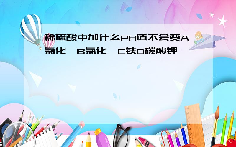 稀硫酸中加什么PH值不会变A氯化镁B氯化钡C铁D碳酸钾