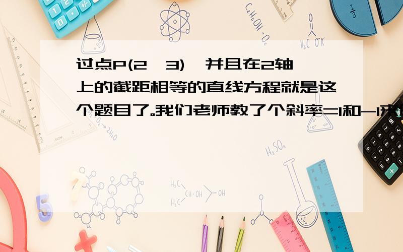 过点P(2,3),并且在2轴上的截距相等的直线方程就是这个题目了。我们老师教了个斜率=1和-1来做。