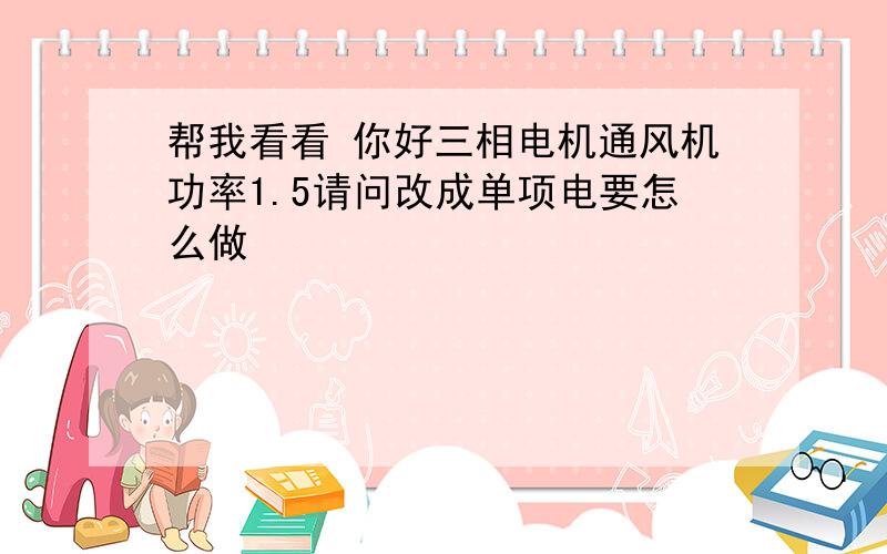 帮我看看 你好三相电机通风机功率1.5请问改成单项电要怎么做