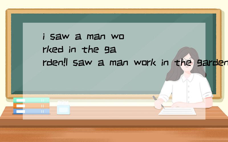 i saw a man worked in the garden!I saw a man work in the garden· 第一句到底对不对呢第二句saw后边的work 到底用现在是还是过去式呢 大家说的不一样那