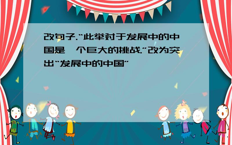 改句子.“此举对于发展中的中国是一个巨大的挑战.”改为突出“发展中的中国”