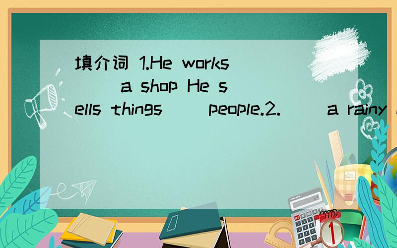 填介词 1.He works( )a shop He sells things( )people.2.( )a rainy day I like to stay at home.