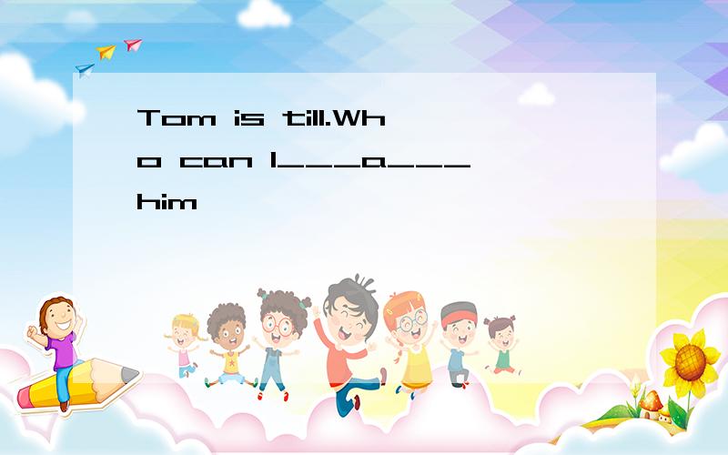 Tom is till.Who can l___a___him