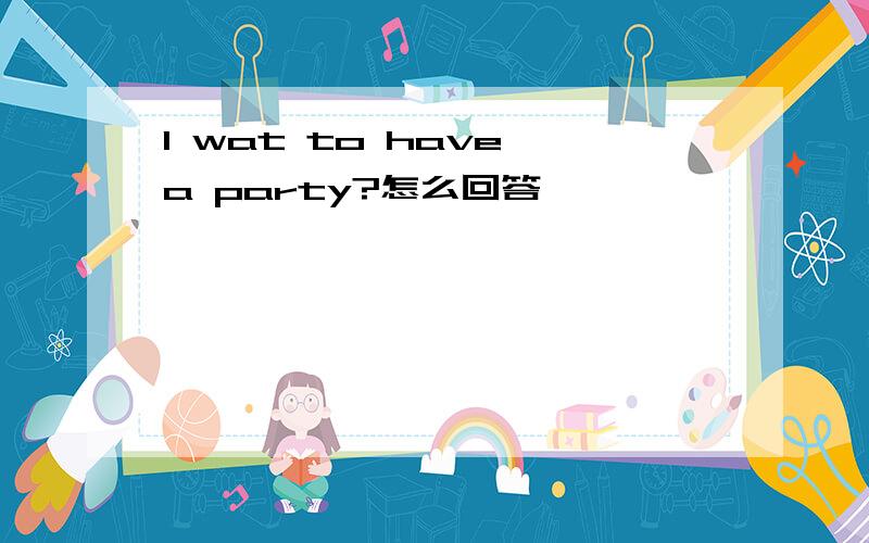 I wat to have a party?怎么回答