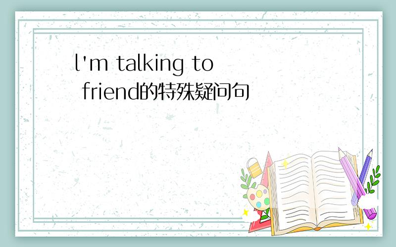 l'm talking to friend的特殊疑问句