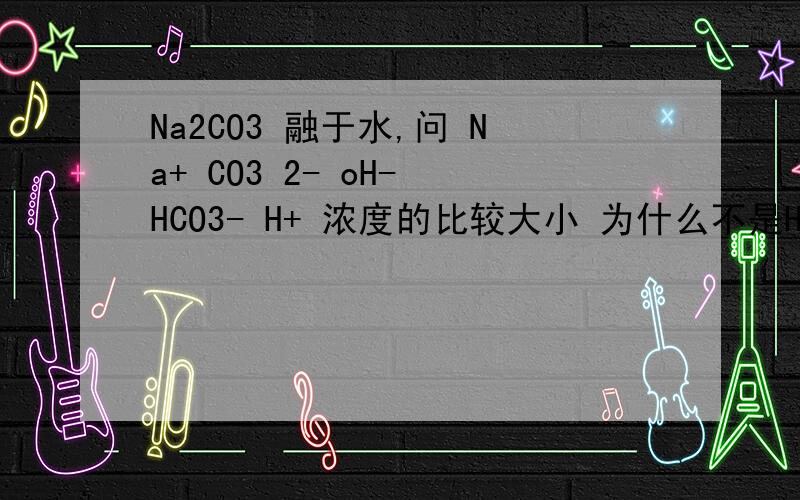 Na2CO3 融于水,问 Na+ CO3 2- oH- HCO3- H+ 浓度的比较大小 为什么不是HCO3-最少?