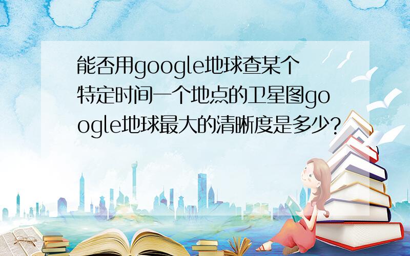 能否用google地球查某个特定时间一个地点的卫星图google地球最大的清晰度是多少?