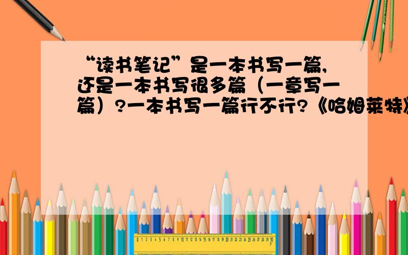 “读书笔记”是一本书写一篇,还是一本书写很多篇（一章写一篇）?一本书写一篇行不行?《哈姆莱特》和《高老头》的读书笔记的篇幅大概是多少?