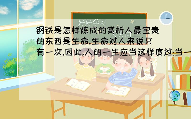 钢铁是怎样炼成的赏析人最宝贵的东西是生命.生命对人来说只有一次.因此,人的一生应当这样度过:当一个人回首往事时,不因虚度年华而悔恨,也不因碌碌无为而羞愧;这样,在他临死的时候,能